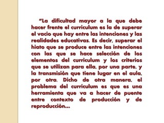 “La dificultad mayor a la que debe
hacer frente el curriculum es la de superar
el vacío que hay entre las intenciones y las
realidades educativas. Es decir, superar el
hiato que se produce entre las intenciones
con las que se hace selección de los
elementos del curriculum y los criterios
que se utilizan para ella, por una parte, y
la transmisión que tiene lugar en el aula,
por otra. Dicho de otra manera, el
problema del currículum es que es una
herramienta que va a hacer de puente
entre contexto de producción y de
reproducción…
 
