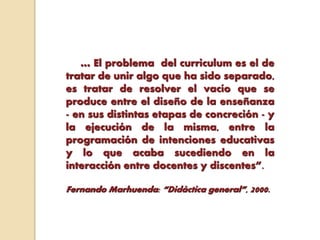 … El problema del curriculum es el de
tratar de unir algo que ha sido separado,
es tratar de resolver el vacío que se
produce entre el diseño de la enseñanza
- en sus distintas etapas de concreción - y
la ejecución de la misma, entre la
programación de intenciones educativas
y lo que acaba sucediendo en la
interacción entre docentes y discentes”.
Fernando Marhuenda: “Didáctica general”, 2000.
 