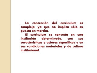 La concreción del curriculum es
compleja, ya que no implica sólo su
puesta en marcha.
El curriculum se concreta en una
institución determinada, con sus
características y actores específicos y en
sus condiciones materiales y de cultura
institucional.
 