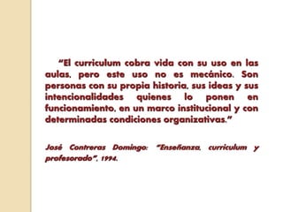 “El curriculum cobra vida con su uso en las
aulas, pero este uso no es mecánico. Son
personas con su propia historia, sus ideas y sus
intencionalidades quienes lo ponen en
funcionamiento, en un marco institucional y con
determinadas condiciones organizativas.”
José Contreras Domingo: “Enseñanza, curriculum y
profesorado”, 1994.
 