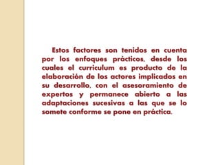 Estos factores son tenidos en cuenta
por los enfoques prácticos, desde los
cuales el curriculum es producto de la
elaboración de los actores implicados en
su desarrollo, con el asesoramiento de
expertos y permanece abierto a las
adaptaciones sucesivas a las que se lo
somete conforme se pone en práctica.
 