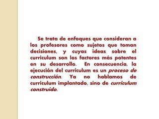 Se trata de enfoques que consideran a
los profesores como sujetos que toman
decisiones, y cuyas ideas sobre el
curriculum son los factores más potentes
en su desarrollo. En consecuencia, la
ejecución del curriculum es un proceso de
construcción. Ya no hablamos de
curriculum implantado, sino de curriculum
construido.
 
