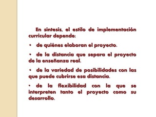 En síntesis, el estilo de implementación
curricular depende:
• de quiénes elaboran el proyecto.
• de la distancia que separa el proyecto
de la enseñanza real.
• de la variedad de posibilidades con las
que puede cubrirse esa distancia.
• de la flexibilidad con la que se
interpreten tanto el proyecto como su
desarrollo.
 