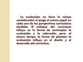 La evaluación no tiene la misma
consideración ni juega el mismo papel en
cada una de las perspectivas curriculares
aludidas. El enfoque del currículum
influye en la forma de contemplar la
evaluación y la valoración, pero, al
mismo tiempo, la forma de plantear la
evaluación influye en el diseño y el
desarrollo del currículum.
 
