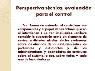 Perspectiva técnica: evaluación
para el control
Esta forma de entender el currículum, sus
componentes y el papel de los actores que en
él intervienen o se ven implicados, conlleva
concebir la evaluación como un elemento de
control a distintos niveles: de los profesores
sobre los alumnos, de la institución sobre los
profesores y estudiantes y de los
administradores y diseñadores de currículos
sobre el sistema, o sea, sobre todos y cada
uno de los anteriores.
 
