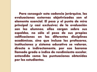 Para conseguir esta cadencia jerárquica, las
evaluaciones externas objetivizadas son el
elemento esencial. El peso y el punto de mira
principal (y casi exclusivo) de la evaluación
son los alumnos; ellos cargan sobre sus
espaldas, no sólo el peso de sus propias
calificaciones en las diferentes disciplinas
académicas, sino que incluso los profesores,
instituciones y sistema educativo se valoran,
directa o indirectamente, por ese baremo
llamado grado o índice de rendimiento escolar,
entendido como las puntuaciones obtenidas
por los estudiantes.
 