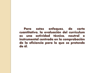 Para estos enfoques, de corte
cuantitativo, la evaluación del curriculum
es una actividad técnica, neutral e
instrumental centrada en la comprobación
de la eficiencia para lo que se pretende
de él.
 