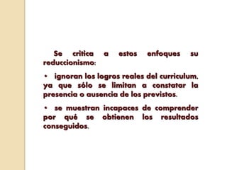 Se critica a estos enfoques su
reduccionismo:
• ignoran los logros reales del curriculum,
ya que sólo se limitan a constatar la
presencia o ausencia de los previstos.
• se muestran incapaces de comprender
por qué se obtienen los resultados
conseguidos.
 
