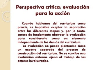 Perspectiva crítica: evaluación
para la acción
Cuando hablamos del currículum como
praxis, es imposible aceptar la separación
entre las diferentes etapas y, por lo tanto,
carece de fundamento abstraer la evaluación
para considerarla como un elemento
independiente de los demás del currículum.
La evaluación no puede plantearse como
un aspecto separado del proceso de
construcción del currículum. No se concibe una
evaluación externa, ajena al trabajo de los
actores involucrados.
 