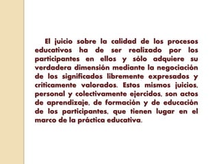 El juicio sobre la calidad de los procesos
educativos ha de ser realizado por los
participantes en ellos y sólo adquiere su
verdadera dimensión mediante la negociación
de los significados libremente expresados y
críticamente valorados. Estos mismos juicios,
personal y colectivamente ejercidos, son actos
de aprendizaje, de formación y de educación
de los participantes, que tienen lugar en el
marco de la práctica educativa.
 