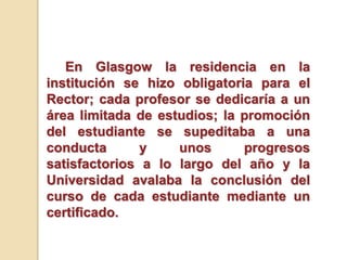 En Glasgow la residencia en la
institución se hizo obligatoria para el
Rector; cada profesor se dedicaría a un
área limitada de estudios; la promoción
del estudiante se supeditaba a una
conducta y unos progresos
satisfactorios a lo largo del año y la
Universidad avalaba la conclusión del
curso de cada estudiante mediante un
certificado.
 