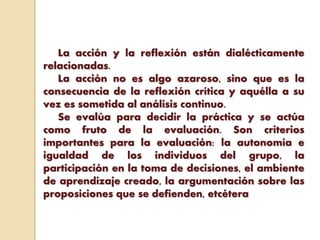 La acción y la reflexión están dialécticamente
relacionadas.
La acción no es algo azaroso, sino que es la
consecuencia de la reflexión crítica y aquélla a su
vez es sometida al análisis continuo.
Se evalúa para decidir la práctica y se actúa
como fruto de la evaluación. Son criterios
importantes para la evaluación: la autonomía e
igualdad de los individuos del grupo, la
participación en la toma de decisiones, el ambiente
de aprendizaje creado, la argumentación sobre las
proposiciones que se defienden, etcétera
 
