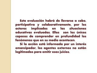 Esta evaluación habrá de llevarse a cabo,
participativa y colaborativamente, por los
actores implicados en las situaciones
educativas evaluadas. Ellos son los únicos
capaces de comprender en profundidad los
fenómenos que en su medio acontecen.
Si la acción está informada por un interés
emancipador, los agentes externos no están
legitimados para emitir esos juicios.
 