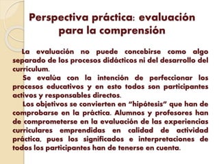 Perspectiva práctica: evaluación
para la comprensión
La evaluación no puede concebirse como algo
separado de los procesos didácticos ni del desarrollo del
currículum.
Se evalúa con la intención de perfeccionar los
procesos educativos y en esto todos son participantes
activos y responsables directos.
Los objetivos se convierten en “hipótesis” que han de
comprobarse en la práctica. Alumnos y profesores han
de comprometerse en la evaluación de las experiencias
curriculares emprendidas en calidad de actividad
práctica, pues los significados e interpretaciones de
todos los participantes han de tenerse en cuenta.
 