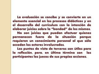 La evaluación se concibe y se convierte en un
elemento esencial en los procesos didácticos y en
el desarrollo del curriculum con la intención de
elaborar juicios sobre la “bondad” de los mismos.
No son juicios que puedan efectuar quienes
permanecen fuera de la situación porque
requieren un conocimiento personal al que sólo
acceden los actores involucrados.
Los puntos de vista de terceros son útiles para
la reflexión, pero, en último término son los
participantes los jueces de sus propias acciones.
 