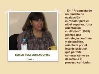 En “Propuesta de
un modelo de
evaluación
curricular para el
nivel superior. Una
orientación
cualitativa” (1998)
plantea una
estrategia continua
y sistemática,
orientada por el
interés práctico,
que permite
conocer cómo se
desarrolla el
proceso curricular.
ESTELA RUIZ LARRAGUIVEL
(1952 - )
 