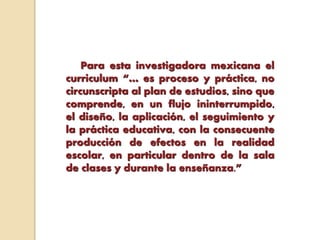 Para esta investigadora mexicana el
curriculum “… es proceso y práctica, no
circunscripta al plan de estudios, sino que
comprende, en un flujo ininterrumpido,
el diseño, la aplicación, el seguimiento y
la práctica educativa, con la consecuente
producción de efectos en la realidad
escolar, en particular dentro de la sala
de clases y durante la enseñanza.”
 