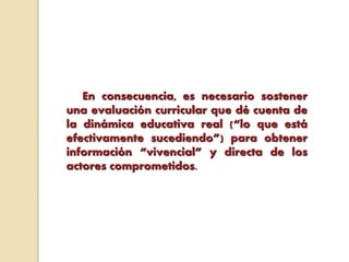 En consecuencia, es necesario sostener
una evaluación curricular que dé cuenta de
la dinámica educativa real (“lo que está
efectivamente sucediendo”) para obtener
información “vivencial” y directa de los
actores comprometidos.
 