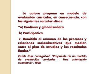 La autora propone un modelo de
evaluación curricular, en consecuencia, con
las siguientes características:
“a) Continua y globalizadora.
b) Participativa.
c) Remitida al examen de los procesos y
relaciones socioeducativas que median
entre el plan de estudios y los resultados
finales.”
Estela Ruiz Larraguivel: “Propuesta de un modelo
de evaluación curricular . Una orientación
cualitativa”, 1998.
 
