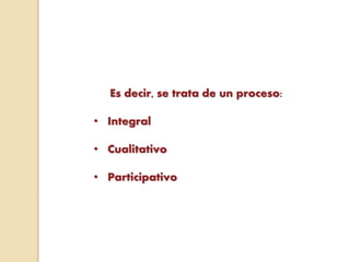 Es decir, se trata de un proceso:
• Integral
• Cualitativo
• Participativo
 