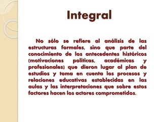 Integral
No sólo se refiere al análisis de las
estructuras formales, sino que parte del
conocimiento de los antecedentes históricos
(motivaciones políticas, académicas y
profesionales) que dieron lugar al plan de
estudios y toma en cuenta los procesos y
relaciones educativas establecidas en las
aulas y las interpretaciones que sobre estos
factores hacen los actores comprometidos.
 