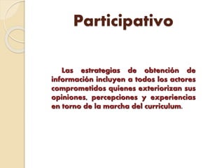 Participativo
Las estrategias de obtención de
información incluyen a todos los actores
comprometidos quienes exteriorizan sus
opiniones, percepciones y experiencias
en torno de la marcha del curriculum.
 
