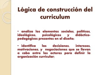 Lógica de construcción del
curriculum
• analiza los elementos sociales, políticos,
ideológicos, psicológicos y didáctico-
pedagógicos presentes en el diseño;
• identifica las decisiones, intereses,
motivaciones, y negociaciones que se llevan
a cabo entre los actores para definir la
organización curricular;
 