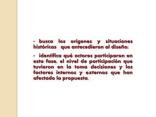 • busca los orígenes y situaciones
históricas que antecedieron al diseño;
• identifica qué actores participaron en
esta fase, el nivel de participación que
tuvieron en la toma decisiones y los
factores internos y externos que han
afectado la propuesta.
 