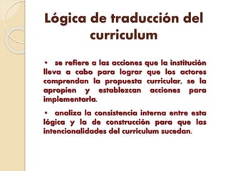 Lógica de traducción del
curriculum
• se refiere a las acciones que la institución
lleva a cabo para lograr que los actores
comprendan la propuesta curricular, se la
apropien y establezcan acciones para
implementarla.
• analiza la consistencia interna entre esta
lógica y la de construcción para que las
intencionalidades del currículum sucedan.
 