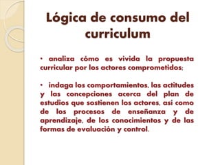 Lógica de consumo del
curriculum
• analiza cómo es vivida la propuesta
curricular por los actores comprometidos;
• indaga los comportamientos, las actitudes
y las concepciones acerca del plan de
estudios que sostienen los actores, así como
de los procesos de enseñanza y de
aprendizaje, de los conocimientos y de las
formas de evaluación y control.
 