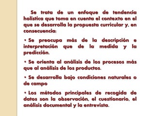 Se trata de un enfoque de tendencia
holística que toma en cuenta el contexto en el
que se desarrolla la propuesta curricular y, en
consecuencia:
• Se preocupa más de la descripción e
interpretación que de la medida y la
predicción.
• Se orienta al análisis de los procesos más
que al análisis de los productos.
• Se desarrolla bajo condiciones naturales o
de campo
• Los métodos principales de recogida de
datos son la observación, el cuestionario, el
análisis documental y la entrevista.
 