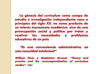 La génesis del curriculum como campo de
estudio e investigación independiente nace a
principios del siglo XX, no como producto de
un interés meramente académico, sino de una
preocupación social y política por tratar y
resolver las necesidades y problemas
educativos de un país.
“Es una conveniencia administrativa, no
una necesidad intelectual“
William Pinar y Madeleine Grumet: “Theory and
practice and the reconceptualisation of curriculum
studies”, 1981
 