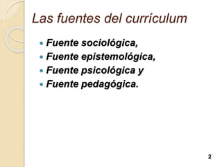 Las fuentes del currículum
 Fuente sociológica,
 Fuente epistemológica,
 Fuente psicológica y
 Fuente pedagógica.
2
 