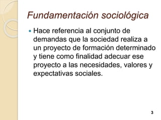 Fundamentación sociológica
 Hace referencia al conjunto de
demandas que la sociedad realiza a
un proyecto de formación determinado
y tiene como finalidad adecuar ese
proyecto a las necesidades, valores y
expectativas sociales.
3
 