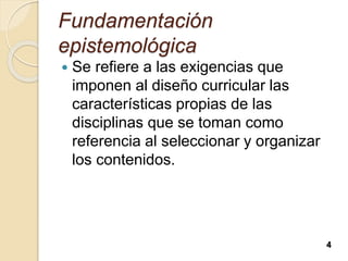 Fundamentación
epistemológica
 Se refiere a las exigencias que
imponen al diseño curricular las
características propias de las
disciplinas que se toman como
referencia al seleccionar y organizar
los contenidos.
4
 