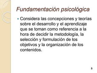 Fundamentación psicológica
 Considera las concepciones y teorías
sobre el desarrollo y el aprendizaje
que se toman como referencia a la
hora de decidir la metodología, la
selección y formulación de los
objetivos y la organización de los
contenidos.
5
 