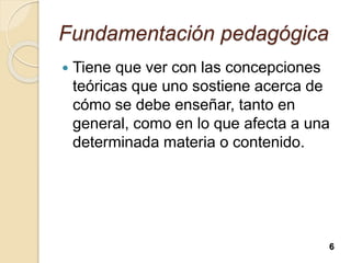 Fundamentación pedagógica
 Tiene que ver con las concepciones
teóricas que uno sostiene acerca de
cómo se debe enseñar, tanto en
general, como en lo que afecta a una
determinada materia o contenido.
6
 