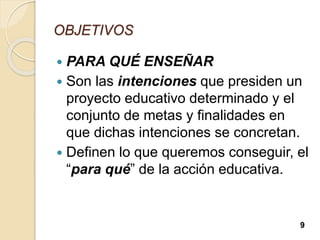 OBJETIVOS
 PARA QUÉ ENSEÑAR
 Son las intenciones que presiden un
proyecto educativo determinado y el
conjunto de metas y finalidades en
que dichas intenciones se concretan.
 Definen lo que queremos conseguir, el
“para qué” de la acción educativa.
9
 