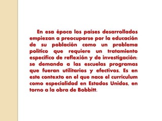 En esa época los países desarrollados
empiezan a preocuparse por la educación
de su población como un problema
político que requiere un tratamiento
específico de reflexión y de investigación:
se demanda a las escuelas programas
que fueran utilitarios y efectivos. Es en
este contexto en el que nace el currículum
como especialidad en Estados Unidos, en
torno a la obra de Bobbitt.
 