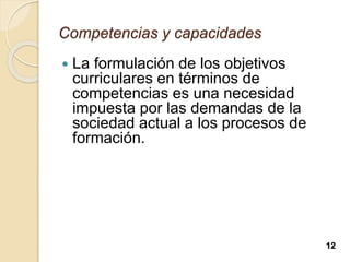 Competencias y capacidades
 La formulación de los objetivos
curriculares en términos de
competencias es una necesidad
impuesta por las demandas de la
sociedad actual a los procesos de
formación.
12
 