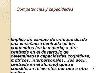 Competencias y capacidades
 Implica un cambio de enfoque desde
una enseñanza centrada en los
contenidos (en la materia) a otra
centrada en el desarrollo de
determinadas capacidades cognitivas,
motrices, interpersonales…(es decir,
centrada en el alumno) que se
consideran relevantes por uno u otro 13
 