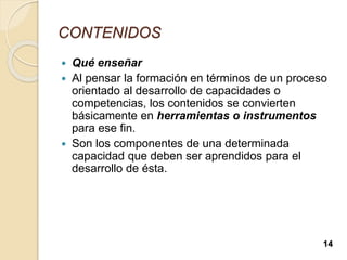 CONTENIDOS
 Qué enseñar
 Al pensar la formación en términos de un proceso
orientado al desarrollo de capacidades o
competencias, los contenidos se convierten
básicamente en herramientas o instrumentos
para ese fin.
 Son los componentes de una determinada
capacidad que deben ser aprendidos para el
desarrollo de ésta.
14
 