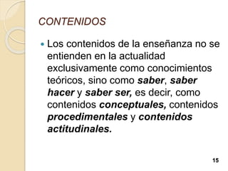 CONTENIDOS
 Los contenidos de la enseñanza no se
entienden en la actualidad
exclusivamente como conocimientos
teóricos, sino como saber, saber
hacer y saber ser, es decir, como
contenidos conceptuales, contenidos
procedimentales y contenidos
actitudinales.
15
 