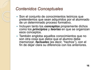 Contenidos Conceptuales
 Son el conjunto de conocimientos teóricos que
pretendemos que sean adquiridos por el alumnado
de un determinado proceso formativo.
 Incluyen tanto los conceptos propiamente dichos
como los principios y teorías en que se organizan
esos conceptos.
 También engloba aquellos conocimientos que no
son otra cosa que datos que el alumno debe
memorizar, factuales (es decir, “hechos”), con el
fin de dejar clara su diferencia con los anteriores.
16
 