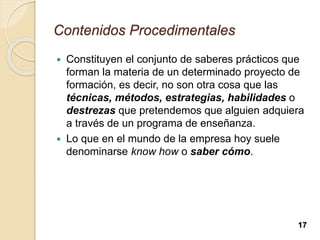 Contenidos Procedimentales
 Constituyen el conjunto de saberes prácticos que
forman la materia de un determinado proyecto de
formación, es decir, no son otra cosa que las
técnicas, métodos, estrategias, habilidades o
destrezas que pretendemos que alguien adquiera
a través de un programa de enseñanza.
 Lo que en el mundo de la empresa hoy suele
denominarse know how o saber cómo.
17
 