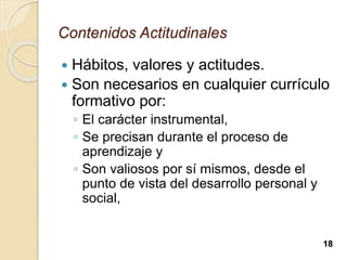 Contenidos Actitudinales
 Hábitos, valores y actitudes.
 Son necesarios en cualquier currículo
formativo por:
◦ El carácter instrumental,
◦ Se precisan durante el proceso de
aprendizaje y
◦ Son valiosos por sí mismos, desde el
punto de vista del desarrollo personal y
social,
18
 