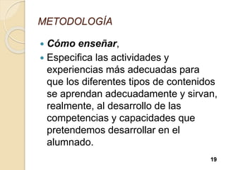 METODOLOGÍA
 Cómo enseñar,
 Especifica las actividades y
experiencias más adecuadas para
que los diferentes tipos de contenidos
se aprendan adecuadamente y sirvan,
realmente, al desarrollo de las
competencias y capacidades que
pretendemos desarrollar en el
alumnado.
19
 