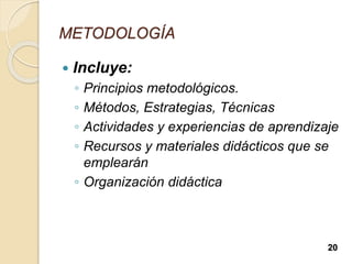 METODOLOGÍA
 Incluye:
◦ Principios metodológicos.
◦ Métodos, Estrategias, Técnicas
◦ Actividades y experiencias de aprendizaje
◦ Recursos y materiales didácticos que se
emplearán
◦ Organización didáctica
20
 