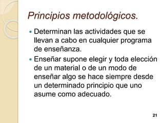 Principios metodológicos.
 Determinan las actividades que se
llevan a cabo en cualquier programa
de enseñanza.
 Enseñar supone elegir y toda elección
de un material o de un modo de
enseñar algo se hace siempre desde
un determinado principio que uno
asume como adecuado.
21
 