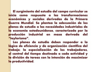 El surgimiento del estudio del campo curricular se
inicia como respuesta a las transformaciones
económicas y sociales derivadas de la Primera
Guerra Mundial. Se plantea la adecuación de los
planes de estudio a las necesidades industriales de
la economía estadounidense, caracterizada por la
producción industrial en masa derivada del
“taylorismo”.
Los planes de estudio deben responder a la
lógica de eficiencia y de organización científica del
trabajo: la especialización de los trabajadores,
el control del tiempo destinado a cada actividad y
la división de tareas con la intención de maximizar
la productividad.
 